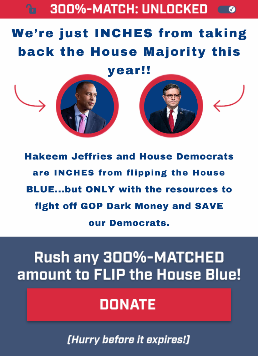 3OO%-MATCH: UNLOCKED. These 2 democrats are key to retaking the House. Hakeem Jeffries and House Democrats are just INCHES from flipping the House BLUE…but ONLY with the resources to fight off the GOP’s Dark Money. Rush any 3OO%-MATCHED amount to FLIP the House Blue!