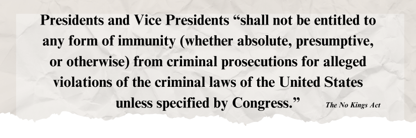 Presidents and Vice Presidents “shall not be entitled to any form of immunity (whether absolute, presumptive, or otherwise) from criminal prosecutions for alleged violations of the criminal laws of the United States unless specified by Congress.” — The No Kings Act