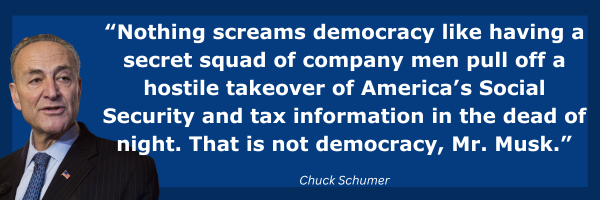 Chuck Schumer: Nothing screams democracy like having a secret squad of company men pull off a hostile takeover of America’s Social Security and tax information in the dead of night. That is not democracy, Mr. Musk.