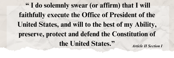 Constitution: I do solemnly swear (or affirm) that I will faithfully execute the Office of President of the United States, and will to the best of my Ability, preserve, protect and defend the Constitution of the United States.