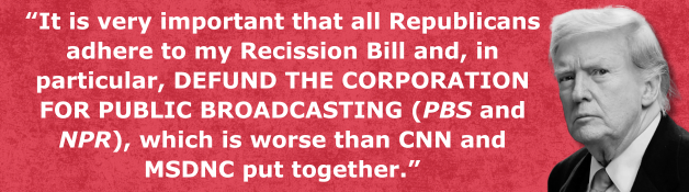 Donald Trump: “It is very important that all Republicans adhere to my Recission Bill and, in particular, DEFUND THE CORPORATION FOR PUBLIC BROADCASTING (PBS and NPR), which is worse than CNN and MSDNC put together.”