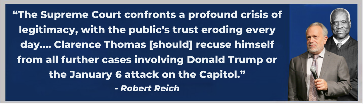 The Supreme Court confronts a profound crisis of legitimacy, with the public's trust eroding every day.... Clarence Thomas [should] recuse himself from all further cases involving Donald Trump or the January 6 attack on the Capitol. -Robert Reich